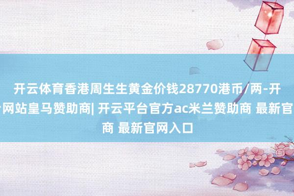 开云体育香港周生生黄金价钱28770港币/两-开云平台网站皇马赞助商| 开云平台官方ac米兰赞助商 最新官网入口