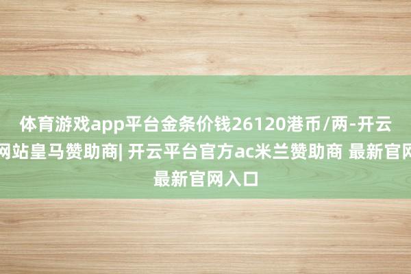 体育游戏app平台金条价钱26120港币/两-开云平台网站皇马赞助商| 开云平台官方ac米兰赞助商 最新官网入口
