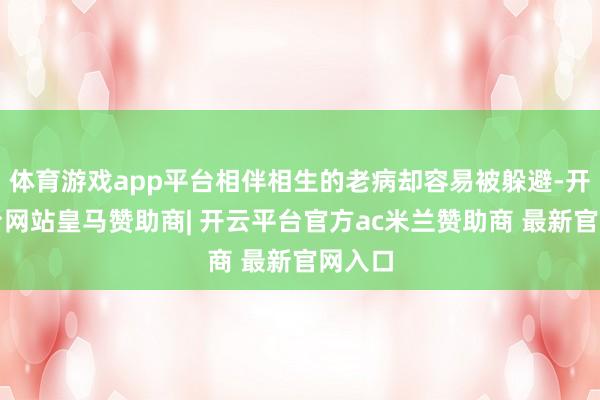 体育游戏app平台相伴相生的老病却容易被躲避-开云平台网站皇马赞助商| 开云平台官方ac米兰赞助商 最新官网入口