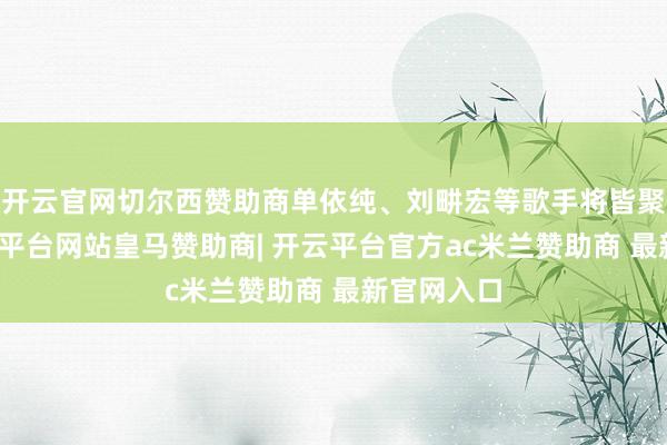 开云官网切尔西赞助商单依纯、刘畊宏等歌手将皆聚成都-开云平台网站皇马赞助商| 开云平台官方ac米兰赞助商 最新官网入口