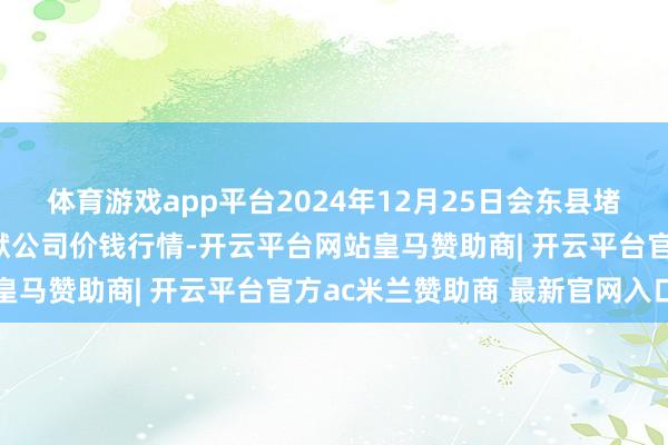 体育游戏app平台2024年12月25日会东县堵格畜生商场揣测有限包袱公司价钱行情-开云平台网站皇马赞助商| 开云平台官方ac米兰赞助商 最新官网入口