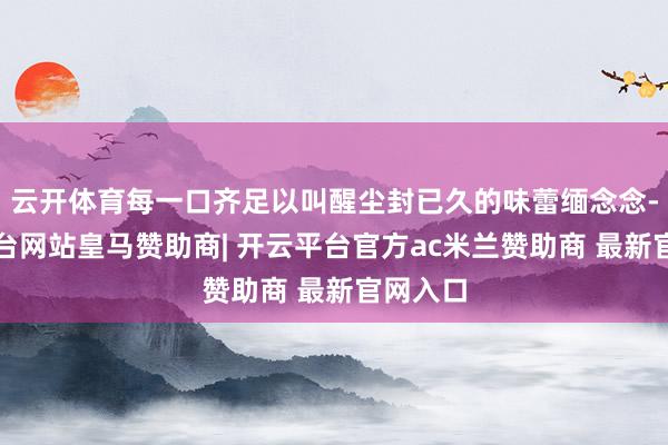云开体育每一口齐足以叫醒尘封已久的味蕾缅念念-开云平台网站皇马赞助商| 开云平台官方ac米兰赞助商 最新官网入口