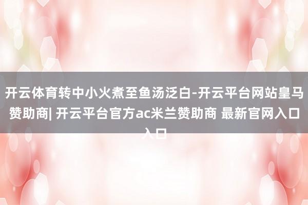 开云体育转中小火煮至鱼汤泛白-开云平台网站皇马赞助商| 开云平台官方ac米兰赞助商 最新官网入口