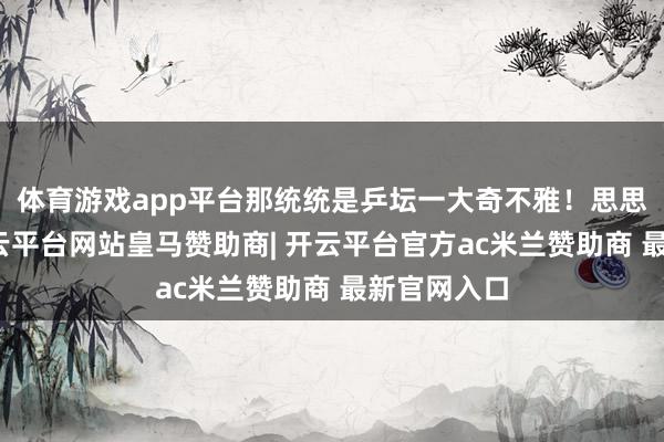 体育游戏app平台那统统是乒坛一大奇不雅！思思那画面-开云平台网站皇马赞助商| 开云平台官方ac米兰赞助商 最新官网入口