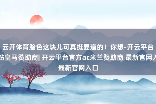 云开体育脸色这块儿可真挺要道的!你想-开云平台网站皇马赞助商| 开云平台官方ac米兰赞助商 最新官网入口