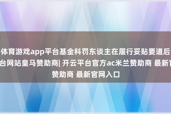 体育游戏app平台基金科罚东谈主在履行妥贴要道后-开云平台网站皇马赞助商| 开云平台官方ac米兰赞助商 最新官网入口