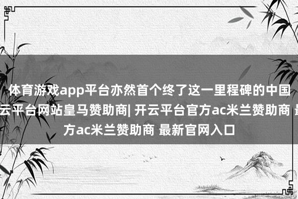 体育游戏app平台亦然首个终了这一里程碑的中国豪华品牌-开云平台网站皇马赞助商| 开云平台官方ac米兰赞助商 最新官网入口