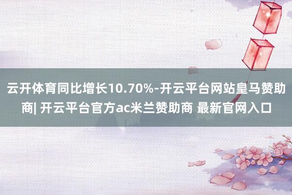 云开体育同比增长10.70%-开云平台网站皇马赞助商| 开云平台官方ac米兰赞助商 最新官网入口