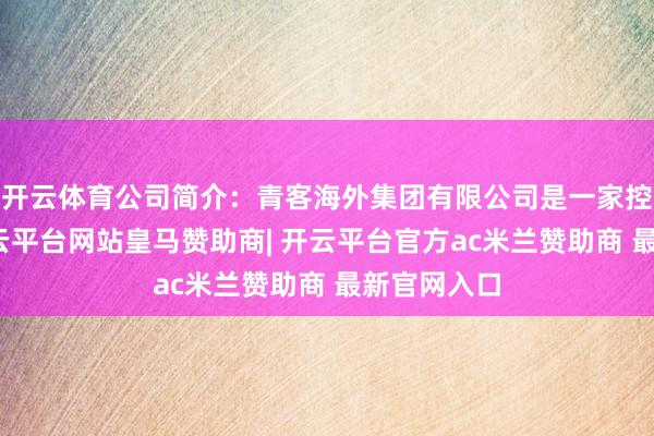 开云体育公司简介:青客海外集团有限公司是一家控股公司-开云平台网站皇马赞助商| 开云平台官方ac米兰赞助商 最新官网入口