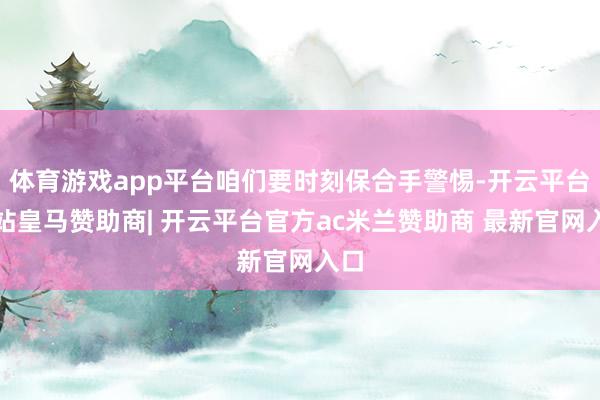 体育游戏app平台咱们要时刻保合手警惕-开云平台网站皇马赞助商| 开云平台官方ac米兰赞助商 最新官网入口