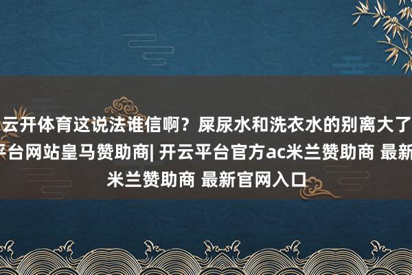 云开体育这说法谁信啊？屎尿水和洗衣水的别离大了去-开云平台网站皇马赞助商| 开云平台官方ac米兰赞助商 最新官网入口
