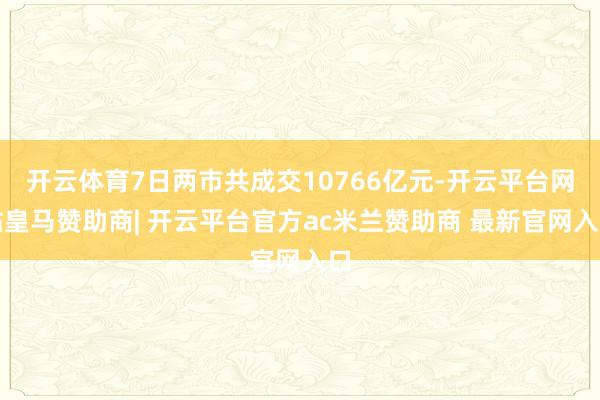 开云体育7日两市共成交10766亿元-开云平台网站皇马赞助商| 开云平台官方ac米兰赞助商 最新官网入口