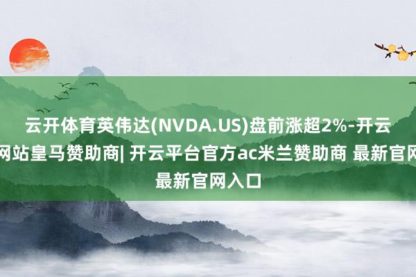 云开体育英伟达(NVDA.US)盘前涨超2%-开云平台网站皇马赞助商| 开云平台官方ac米兰赞助商 最新官网入口