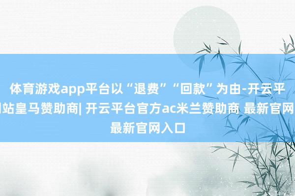 体育游戏app平台以“退费”“回款”为由-开云平台网站皇马赞助商| 开云平台官方ac米兰赞助商 最新官网入口