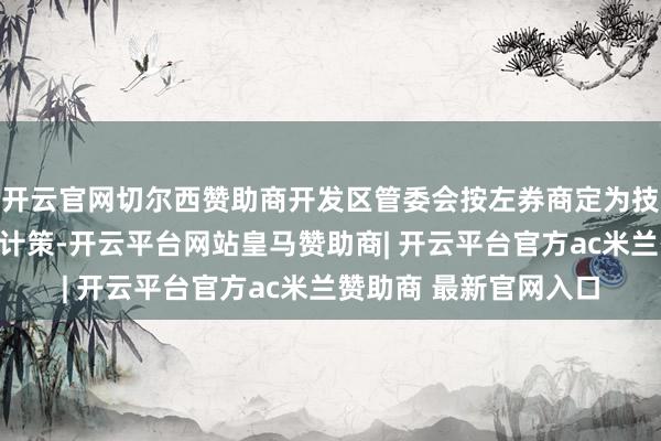开云官网切尔西赞助商开发区管委会按左券商定为技俩公司提供连络扶握计策-开云平台网站皇马赞助商| 开云平台官方ac米兰赞助商 最新官网入口