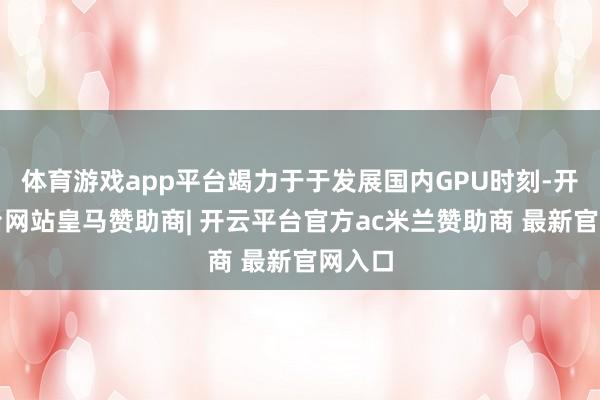 体育游戏app平台竭力于于发展国内GPU时刻-开云平台网站皇马赞助商| 开云平台官方ac米兰赞助商 最新官网入口