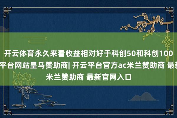 开云体育永久来看收益相对好于科创50和科创100指数-开云平台网站皇马赞助商| 开云平台官方ac米兰赞助商 最新官网入口