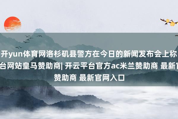 开yun体育网洛杉矶县警方在今日的新闻发布会上称-开云平台网站皇马赞助商| 开云平台官方ac米兰赞助商 最新官网入口