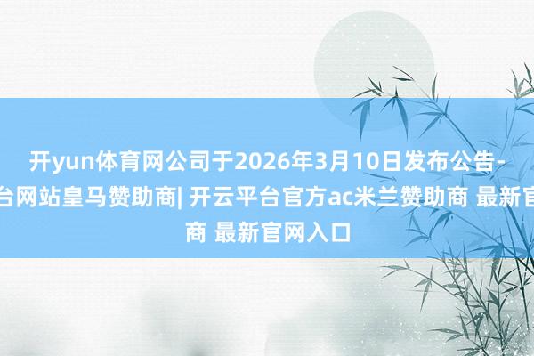 开yun体育网公司于2026年3月10日发布公告-开云平台网站皇马赞助商| 开云平台官方ac米兰赞助商 最新官网入口
