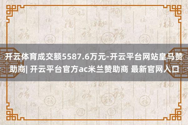 开云体育成交额5587.6万元-开云平台网站皇马赞助商| 开云平台官方ac米兰赞助商 最新官网入口