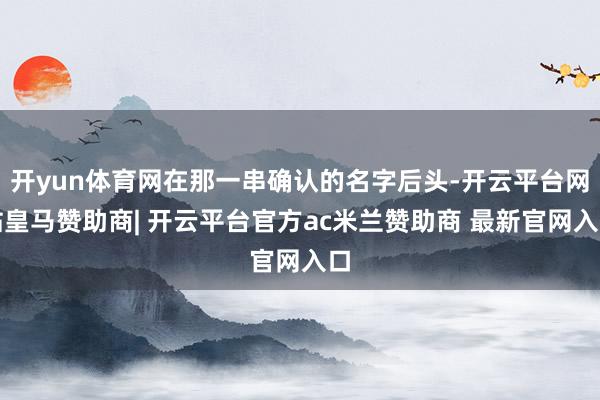 开yun体育网在那一串确认的名字后头-开云平台网站皇马赞助商| 开云平台官方ac米兰赞助商 最新官网入口