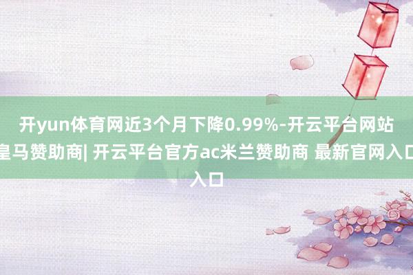 开yun体育网近3个月下降0.99%-开云平台网站皇马赞助商| 开云平台官方ac米兰赞助商 最新官网入口