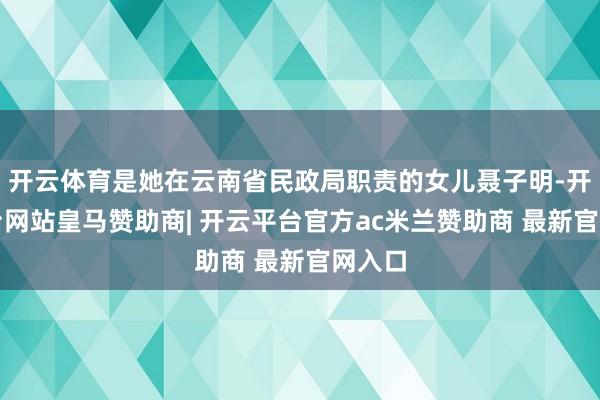 开云体育是她在云南省民政局职责的女儿聂子明-开云平台网站皇马赞助商| 开云平台官方ac米兰赞助商 最新官网入口