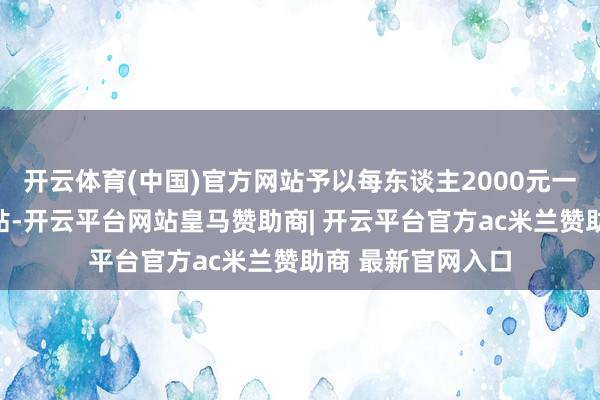 开云体育(中国)官方网站予以每东谈主2000元一次性返乡处事补贴-开云平台网站皇马赞助商| 开云平台官方ac米兰赞助商 最新官网入口