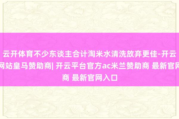云开体育不少东谈主合计淘米水清洗放弃更佳-开云平台网站皇马赞助商| 开云平台官方ac米兰赞助商 最新官网入口