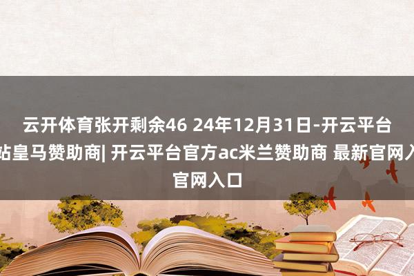 云开体育张开剩余46 24年12月31日-开云平台网站皇马赞助商| 开云平台官方ac米兰赞助商 最新官网入口
