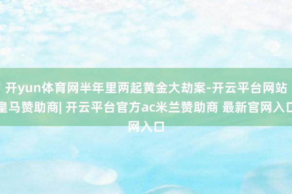 开yun体育网半年里两起黄金大劫案-开云平台网站皇马赞助商| 开云平台官方ac米兰赞助商 最新官网入口