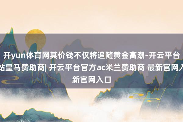开yun体育网其价钱不仅将追随黄金高潮-开云平台网站皇马赞助商| 开云平台官方ac米兰赞助商 最新官网入口