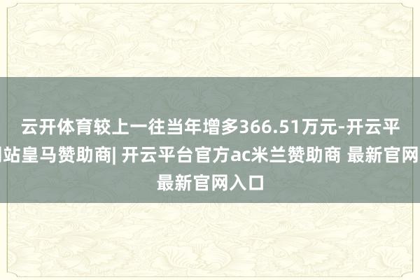 云开体育较上一往当年增多366.51万元-开云平台网站皇马赞助商| 开云平台官方ac米兰赞助商 最新官网入口