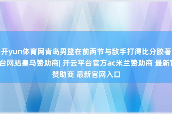 开yun体育网青岛男篮在前两节与敌手打得比分胶著-开云平台网站皇马赞助商| 开云平台官方ac米兰赞助商 最新官网入口