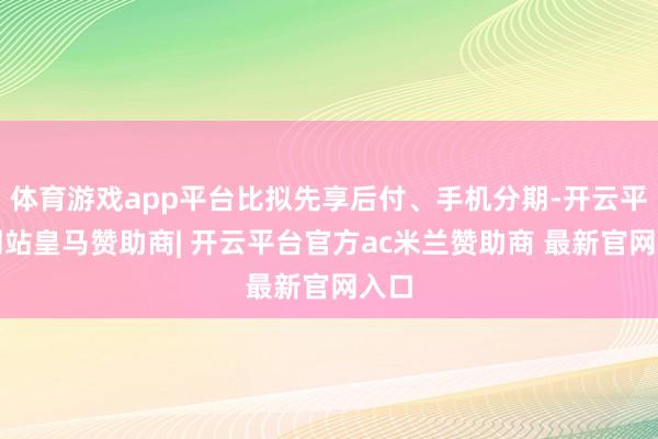 体育游戏app平台比拟先享后付、手机分期-开云平台网站皇马赞助商| 开云平台官方ac米兰赞助商 最新官网入口