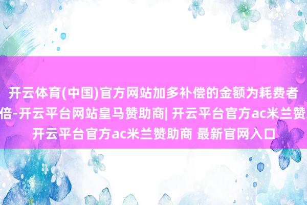 开云体育(中国)官方网站加多补偿的金额为耗费者购买商品价款的三倍-开云平台网站皇马赞助商| 开云平台官方ac米兰赞助商 最新官网入口