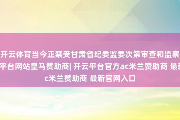开云体育当今正禁受甘肃省纪委监委次第审查和监察打听-开云平台网站皇马赞助商| 开云平台官方ac米兰赞助商 最新官网入口