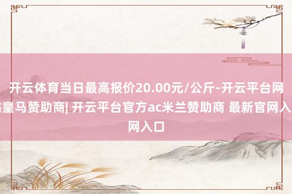 开云体育当日最高报价20.00元/公斤-开云平台网站皇马赞助商| 开云平台官方ac米兰赞助商 最新官网入口