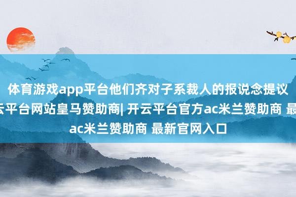 体育游戏app平台他们齐对子系裁人的报说念提议了月旦-开云平台网站皇马赞助商| 开云平台官方ac米兰赞助商 最新官网入口