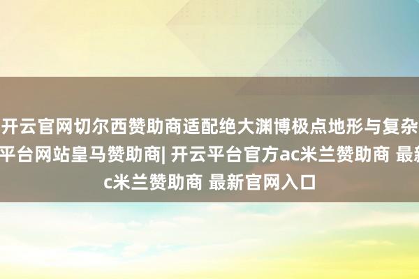 开云官网切尔西赞助商适配绝大渊博极点地形与复杂场景-开云平台网站皇马赞助商| 开云平台官方ac米兰赞助商 最新官网入口
