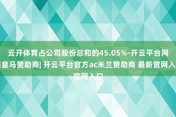云开体育占公司股份总和的45.05%-开云平台网站皇马赞助商| 开云平台官方ac米兰赞助商 最新官网入口