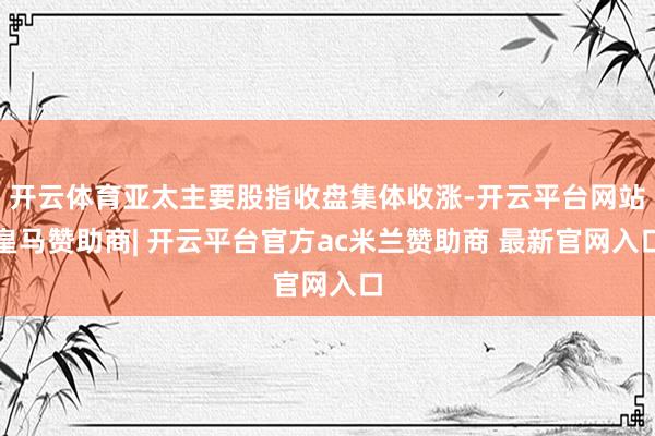 开云体育亚太主要股指收盘集体收涨-开云平台网站皇马赞助商| 开云平台官方ac米兰赞助商 最新官网入口