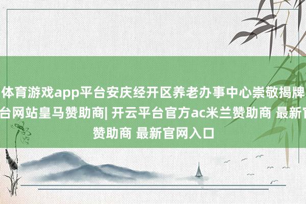 体育游戏app平台安庆经开区养老办事中心崇敬揭牌-开云平台网站皇马赞助商| 开云平台官方ac米兰赞助商 最新官网入口