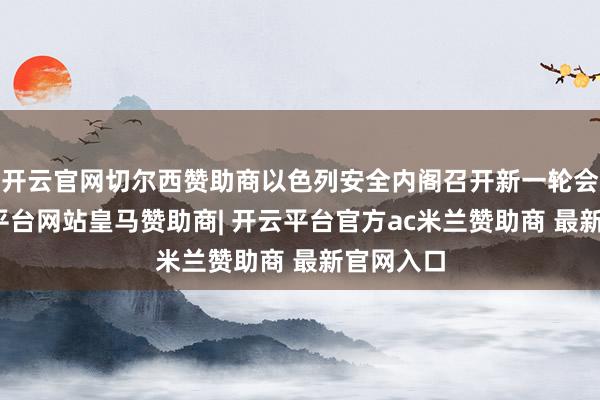 开云官网切尔西赞助商以色列安全内阁召开新一轮会议-开云平台网站皇马赞助商| 开云平台官方ac米兰赞助商 最新官网入口