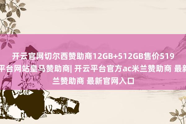 开云官网切尔西赞助商12GB+512GB售价5199元-开云平台网站皇马赞助商| 开云平台官方ac米兰赞助商 最新官网入口