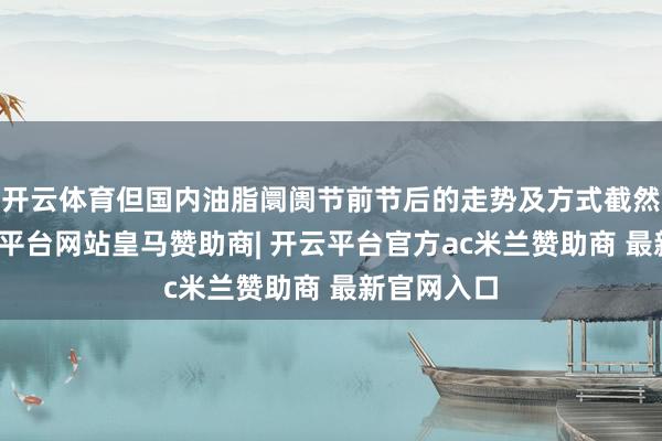 开云体育但国内油脂阛阓节前节后的走势及方式截然有异-开云平台网站皇马赞助商| 开云平台官方ac米兰赞助商 最新官网入口