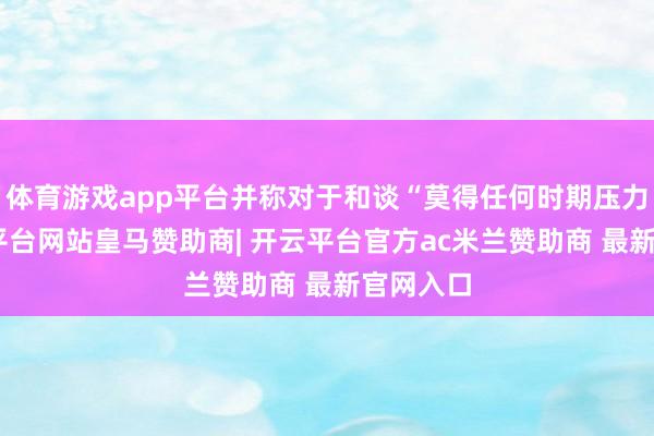 体育游戏app平台并称对于和谈“莫得任何时期压力”-开云平台网站皇马赞助商| 开云平台官方ac米兰赞助商 最新官网入口