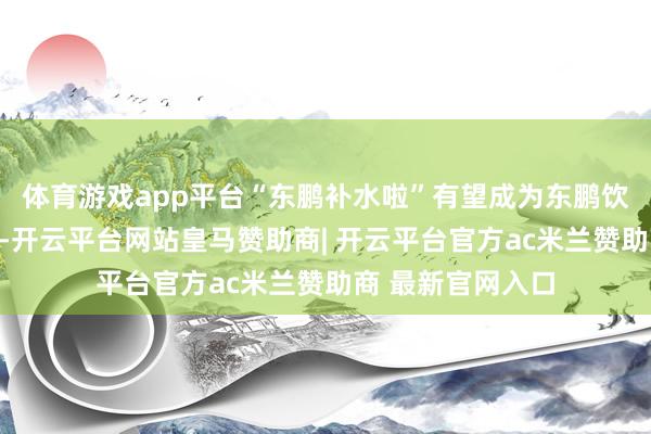 体育游戏app平台“东鹏补水啦”有望成为东鹏饮料第二增长弧线-开云平台网站皇马赞助商| 开云平台官方ac米兰赞助商 最新官网入口