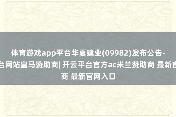 体育游戏app平台华夏建业(09982)发布公告-开云平台网站皇马赞助商| 开云平台官方ac米兰赞助商 最新官网入口