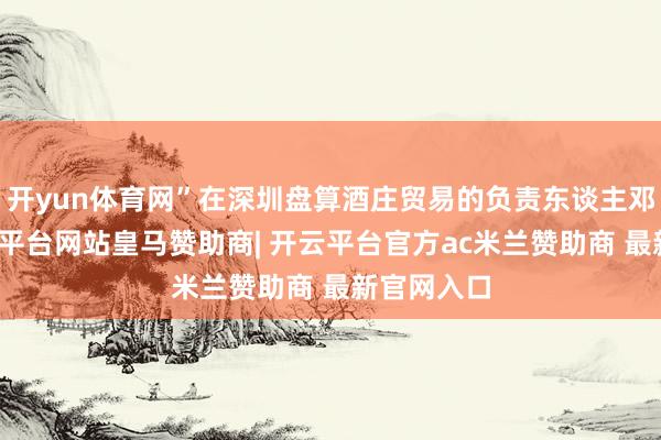 开yun体育网”在深圳盘算酒庄贸易的负责东谈主邓先生-开云平台网站皇马赞助商| 开云平台官方ac米兰赞助商 最新官网入口